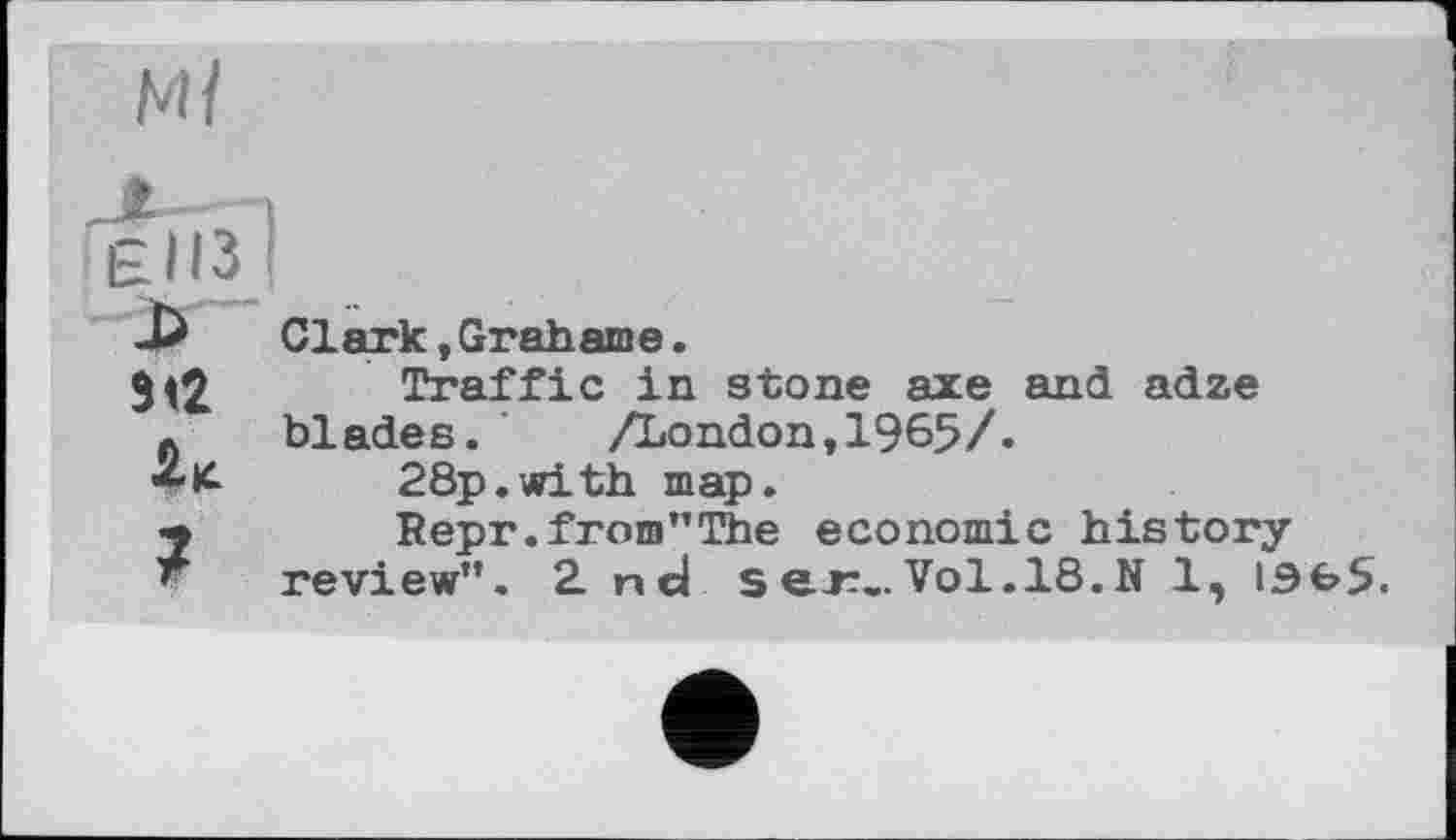 ﻿м/
єпЯ
Э12
Clark,Grahame.
Traffic in stone axe and adze blades. /London,1965/.
28p.with map.
Repr.from"The economic history review". 2 nd ser..Vol. 18.N 1, 1Э€>5.